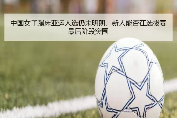 中国女子蹦床亚运人选仍未明朗，新人能否在选拔赛最后阶段突围